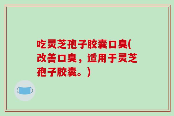 吃灵芝孢子胶囊口臭(改善口臭，适用于灵芝孢子胶囊。)