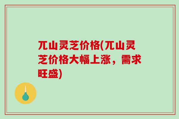 兀山灵芝价格(兀山灵芝价格大幅上涨，需求旺盛)
