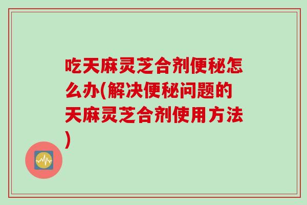 吃天麻灵芝合剂便秘怎么办(解决便秘问题的天麻灵芝合剂使用方法)