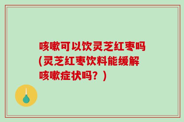咳嗽可以饮灵芝红枣吗(灵芝红枣饮料能缓解咳嗽症状吗？)