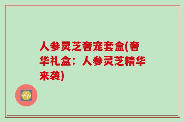 人参灵芝奢宠套盒(奢华礼盒：人参灵芝精华来袭)