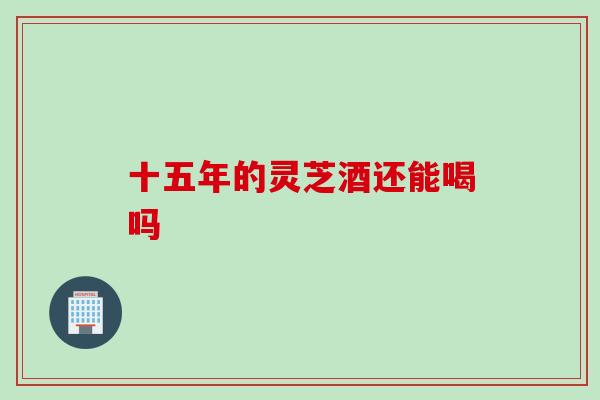 十五年的灵芝酒还能喝吗