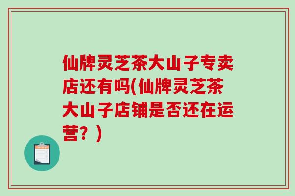 仙牌灵芝茶大山子专卖店还有吗(仙牌灵芝茶大山子店铺是否还在运营？)