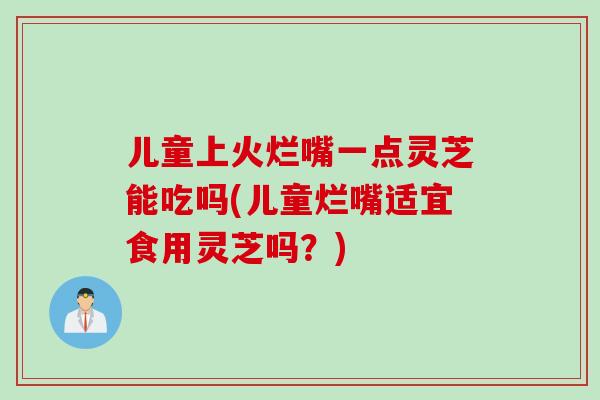 儿童上火烂嘴一点灵芝能吃吗(儿童烂嘴适宜食用灵芝吗？)