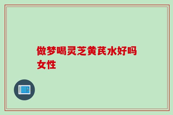 做梦喝灵芝黄芪水好吗女性