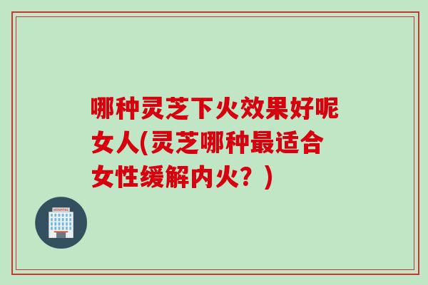哪种灵芝下火效果好呢女人(灵芝哪种最适合女性缓解内火？)