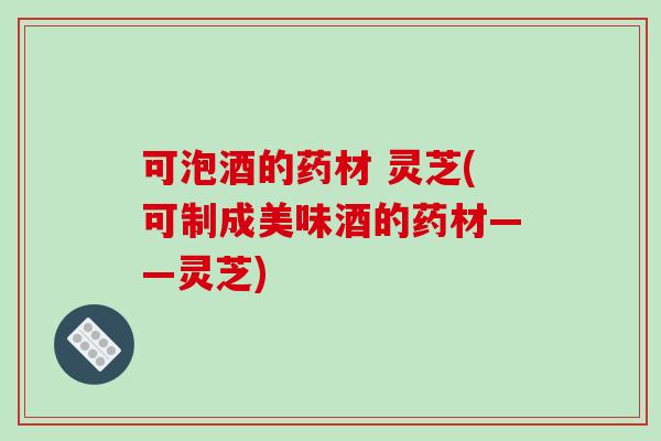 可泡酒的药材 灵芝(可制成美味酒的药材——灵芝)