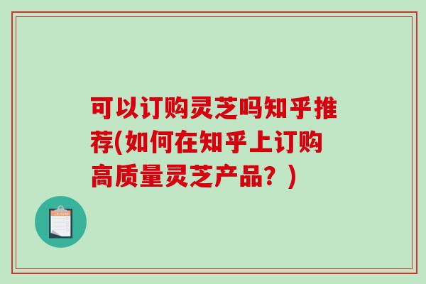 可以订购灵芝吗知乎推荐(如何在知乎上订购高质量灵芝产品？)
