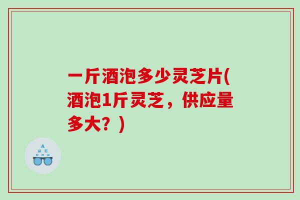 一斤酒泡多少灵芝片(酒泡1斤灵芝，供应量多大？)