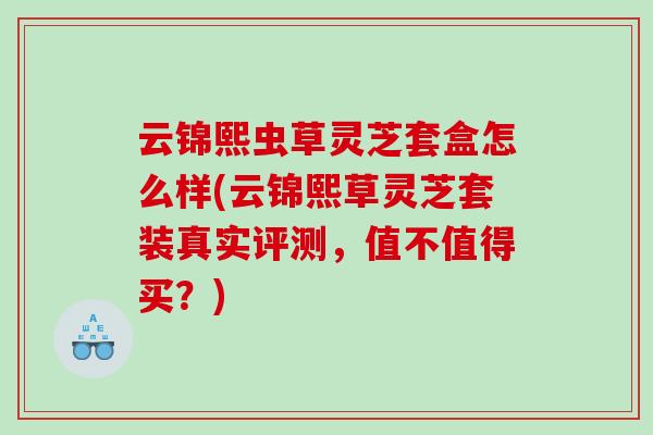 云锦熙虫草灵芝套盒怎么样(云锦熙草灵芝套装真实评测，值不值得买？)