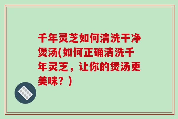千年灵芝如何清洗干净煲汤(如何正确清洗千年灵芝，让你的煲汤更美味？)