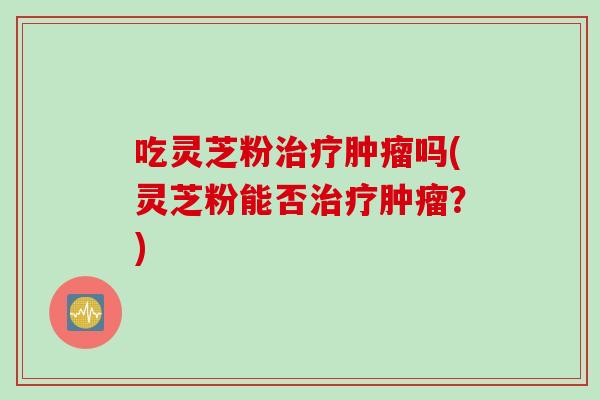 吃灵芝粉治疗肿瘤吗(灵芝粉能否治疗肿瘤？)