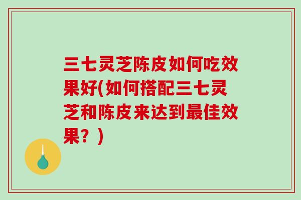 三七灵芝陈皮如何吃效果好(如何搭配三七灵芝和陈皮来达到最佳效果？)