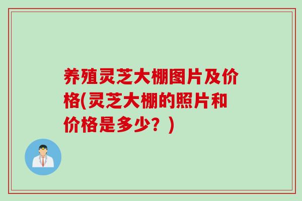养殖灵芝大棚图片及价格(灵芝大棚的照片和价格是多少？)