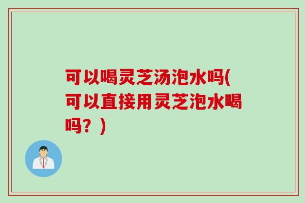 可以喝灵芝汤泡水吗(可以直接用灵芝泡水喝吗？)