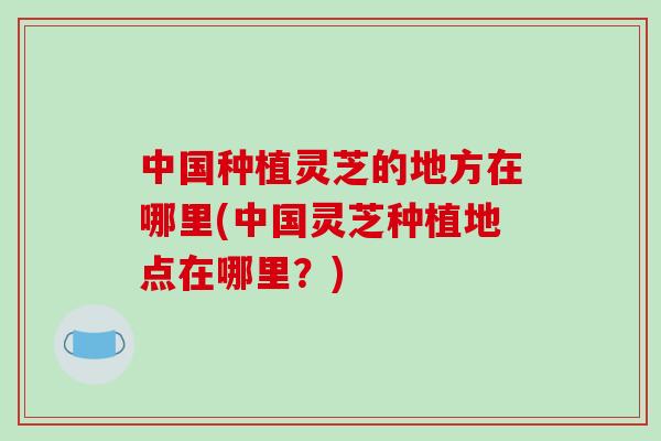 中国种植灵芝的地方在哪里(中国灵芝种植地点在哪里？)