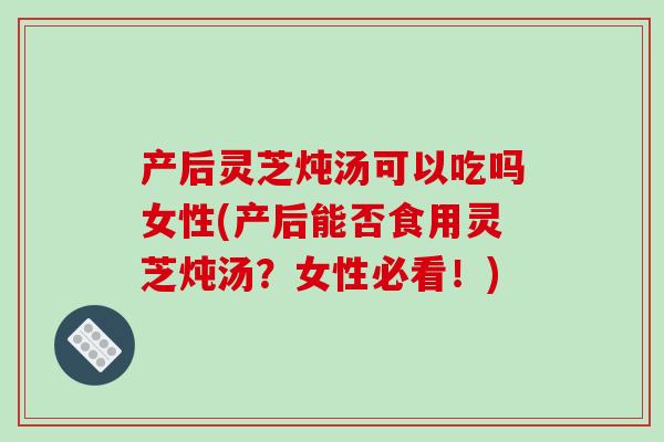 产后灵芝炖汤可以吃吗女性(产后能否食用灵芝炖汤？女性必看！)