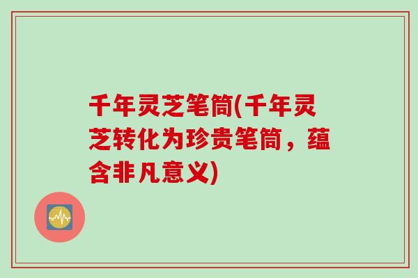 千年灵芝笔筒(千年灵芝转化为珍贵笔筒，蕴含非凡意义)
