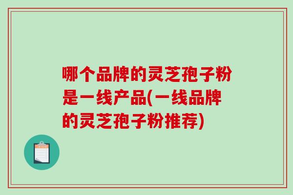 哪个品牌的灵芝孢子粉是一线产品(一线品牌的灵芝孢子粉推荐)