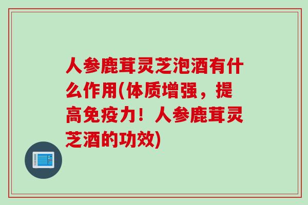人参鹿茸灵芝泡酒有什么作用(体质增强，提高免疫力！人参鹿茸灵芝酒的功效)