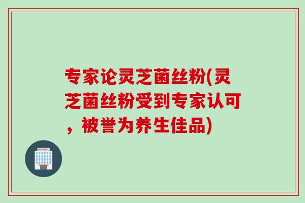 专家论灵芝菌丝粉(灵芝菌丝粉受到专家认可，被誉为养生佳品)