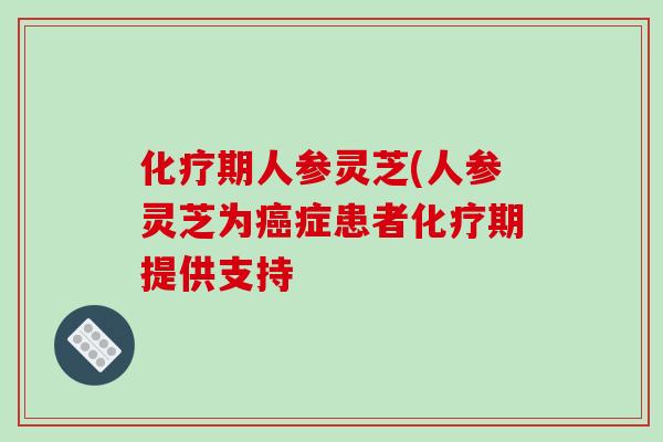 化疗期人参灵芝(人参灵芝为癌症患者化疗期提供支持