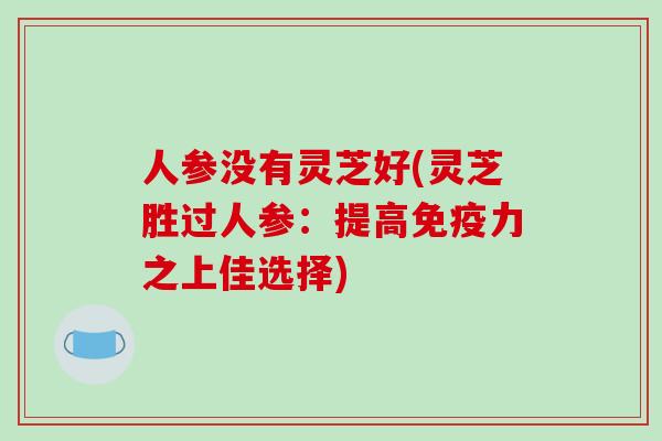 人参没有灵芝好(灵芝胜过人参：提高免疫力之上佳选择)