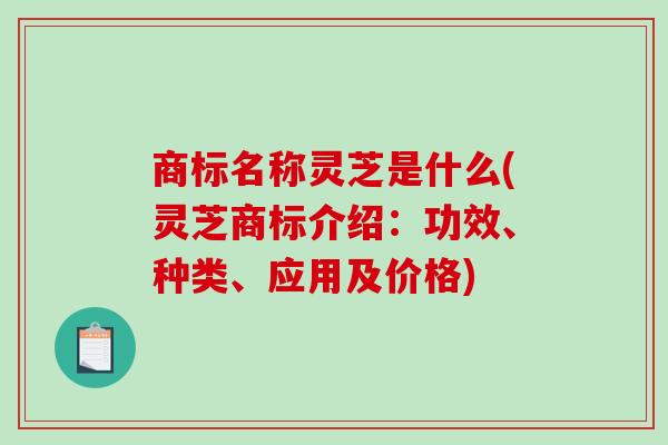 商标名称灵芝是什么(灵芝商标介绍：功效、种类、应用及价格)