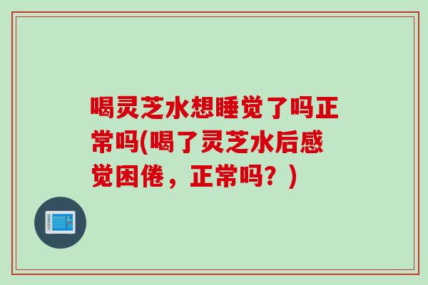 喝灵芝水想睡觉了吗正常吗(喝了灵芝水后感觉困倦，正常吗？)