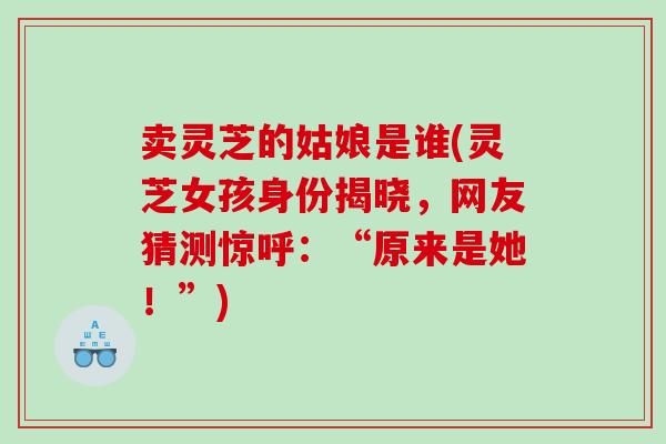卖灵芝的姑娘是谁(灵芝女孩身份揭晓，网友猜测惊呼：“原来是她！”)