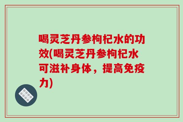 喝灵芝丹参枸杞水的功效(喝灵芝丹参枸杞水可滋补身体，提高免疫力)
