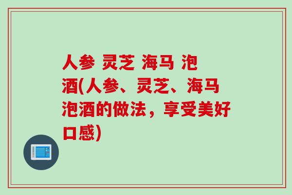 人参 灵芝 海马 泡酒(人参、灵芝、海马泡酒的做法，享受美好口感)
