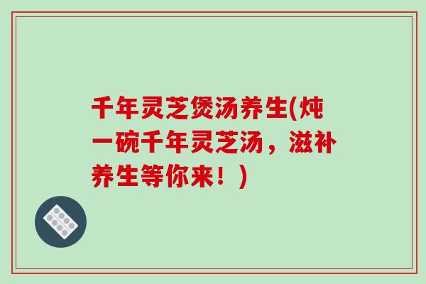 千年灵芝煲汤养生(炖一碗千年灵芝汤，滋补养生等你来！)