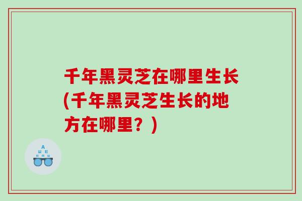千年黑灵芝在哪里生长(千年黑灵芝生长的地方在哪里？)