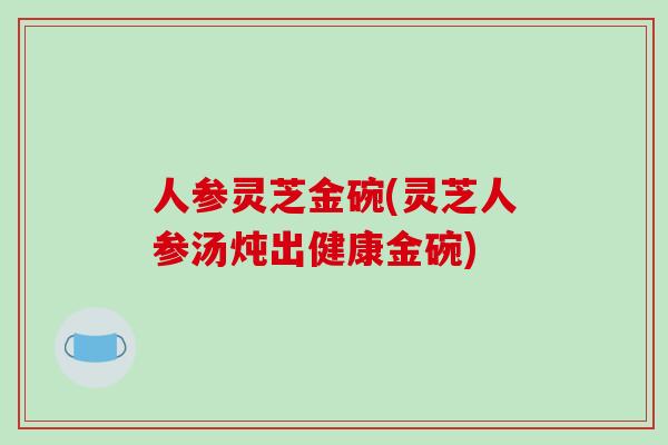 人参灵芝金碗(灵芝人参汤炖出健康金碗)