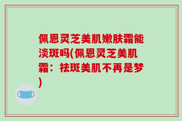 佩恩灵芝美肌嫩肤霜能淡斑吗(佩恩灵芝美肌霜：祛斑美肌不再是梦)