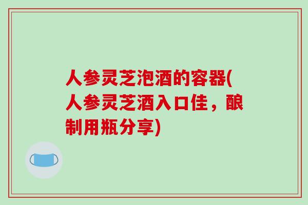 人参灵芝泡酒的容器(人参灵芝酒入口佳，酿制用瓶分享)