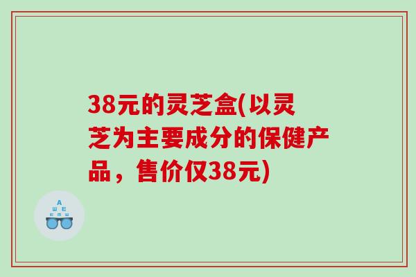 38元的灵芝盒(以灵芝为主要成分的保健产品，售价仅38元)