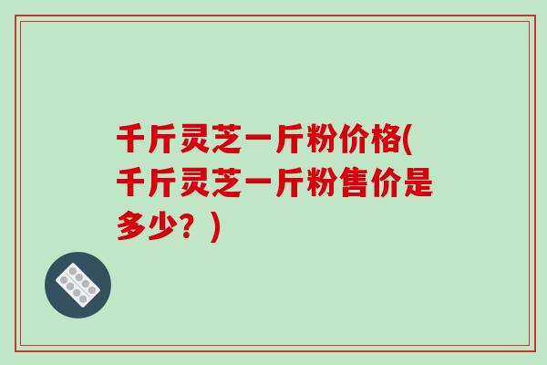 千斤灵芝一斤粉价格(千斤灵芝一斤粉售价是多少？)