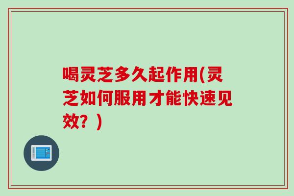 喝灵芝多久起作用(灵芝如何服用才能快速见效？)