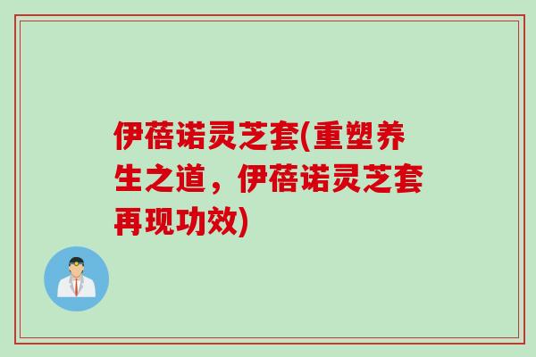 伊蓓诺灵芝套(重塑养生之道，伊蓓诺灵芝套再现功效)