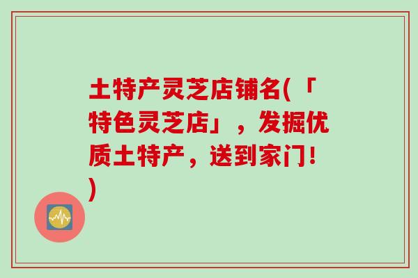 土特产灵芝店铺名(「特色灵芝店」，发掘优质土特产，送到家门！)