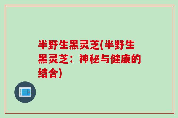 半野生黑灵芝(半野生黑灵芝：神秘与健康的结合)