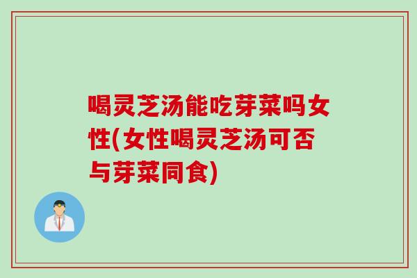 喝灵芝汤能吃芽菜吗女性(女性喝灵芝汤可否与芽菜同食)