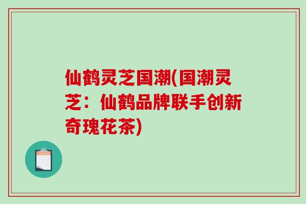 仙鹤灵芝国潮(国潮灵芝：仙鹤品牌联手创新奇瑰花茶)