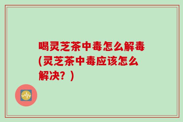 喝灵芝茶中毒怎么解毒(灵芝茶中毒应该怎么解决？)