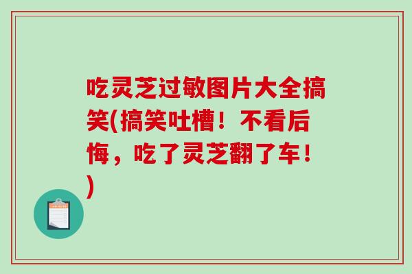 吃灵芝过敏图片大全搞笑(搞笑吐槽！不看后悔，吃了灵芝翻了车！)