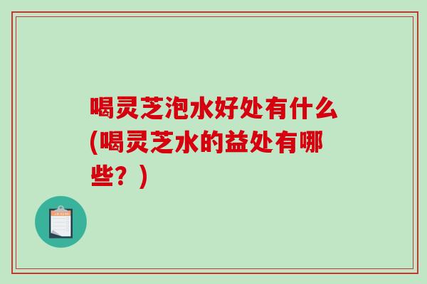 喝灵芝泡水好处有什么(喝灵芝水的益处有哪些?) 喝灵芝泡水好处有什么(喝灵芝水的益处有哪些?)