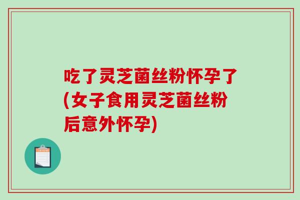 吃了灵芝菌丝粉怀孕了(女子食用灵芝菌丝粉后意外怀孕)