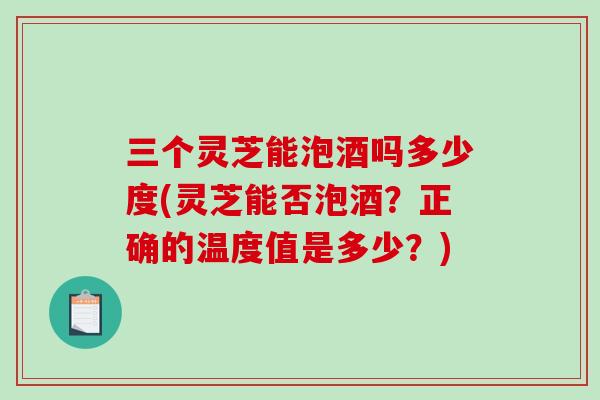 三个灵芝能泡酒吗多少度(灵芝能否泡酒？正确的温度值是多少？)